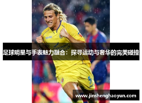足球明星与手表魅力融合：探寻运动与奢华的完美碰撞