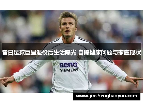 昔日足球巨星退役后生活曝光 自曝健康问题与家庭现状