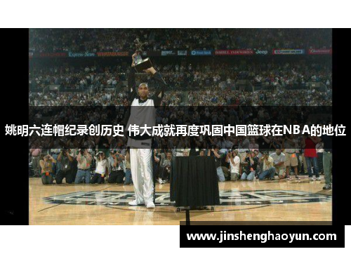 姚明六连帽纪录创历史 伟大成就再度巩固中国篮球在NBA的地位