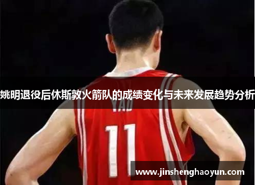 姚明退役后休斯敦火箭队的成绩变化与未来发展趋势分析