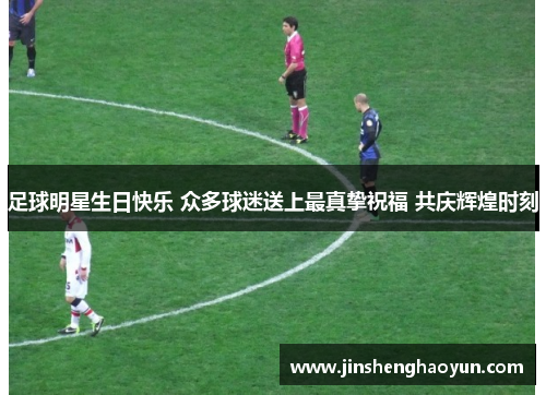 足球明星生日快乐 众多球迷送上最真挚祝福 共庆辉煌时刻