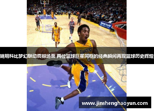 姚明科比梦幻联动震撼场面 两位篮球巨星同框的经典瞬间再现篮球历史辉煌