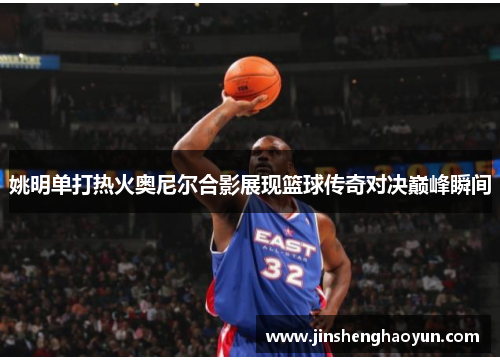 姚明单打热火奥尼尔合影展现篮球传奇对决巅峰瞬间