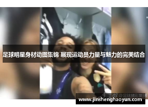 足球明星身材动图集锦 展现运动员力量与魅力的完美结合