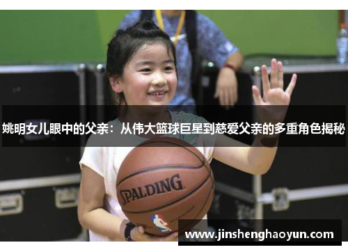 姚明女儿眼中的父亲：从伟大篮球巨星到慈爱父亲的多重角色揭秘