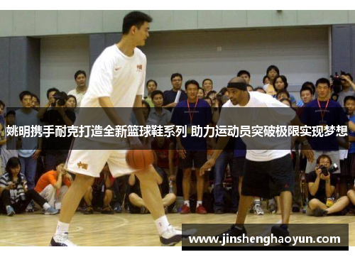 姚明携手耐克打造全新篮球鞋系列 助力运动员突破极限实现梦想