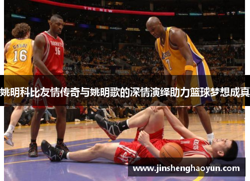 姚明科比友情传奇与姚明歌的深情演绎助力篮球梦想成真