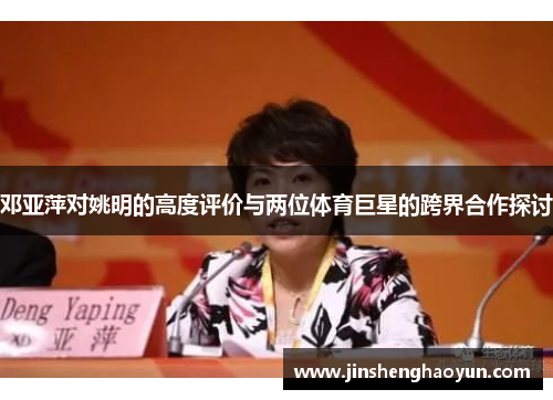 邓亚萍对姚明的高度评价与两位体育巨星的跨界合作探讨