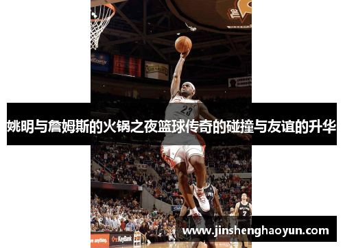 姚明与詹姆斯的火锅之夜篮球传奇的碰撞与友谊的升华