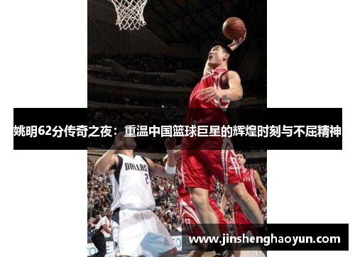 姚明62分传奇之夜：重温中国篮球巨星的辉煌时刻与不屈精神