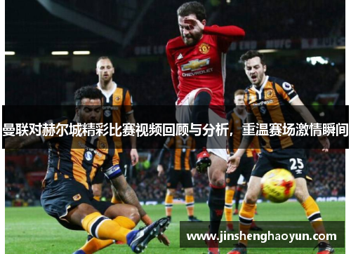 曼联对赫尔城精彩比赛视频回顾与分析，重温赛场激情瞬间