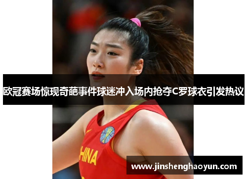 欧冠赛场惊现奇葩事件球迷冲入场内抢夺C罗球衣引发热议