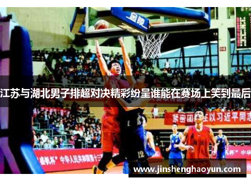 江苏与湖北男子排超对决精彩纷呈谁能在赛场上笑到最后